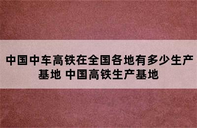 中国中车高铁在全国各地有多少生产基地 中国高铁生产基地